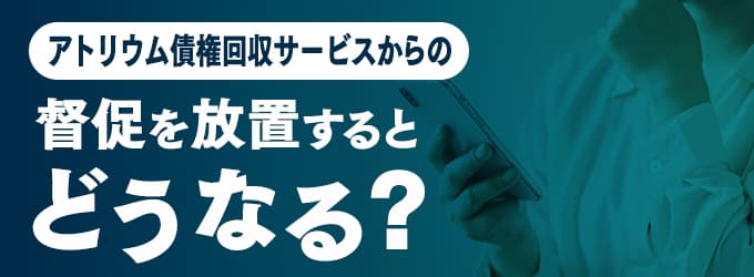 アトリウム債権回収サービスからの連絡を無視するとどうなる？